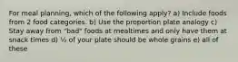 For meal planning, which of the following apply? a) Include foods from 2 food categories. b) Use the proportion plate analogy c) Stay away from "bad" foods at mealtimes and only have them at snack times d) ½ of your plate should be whole grains e) all of these