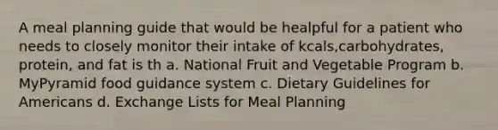 A meal planning guide that would be healpful for a patient who needs to closely monitor their intake of kcals,carbohydrates, protein, and fat is th a. National Fruit and Vegetable Program b. MyPyramid food guidance system c. Dietary Guidelines for Americans d. Exchange Lists for Meal Planning