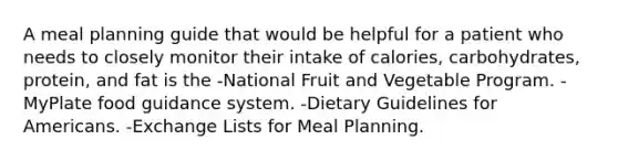 A meal planning guide that would be helpful for a patient who needs to closely monitor their intake of calories, carbohydrates, protein, and fat is the -National Fruit and Vegetable Program. -MyPlate food guidance system. -Dietary Guidelines for Americans. -Exchange Lists for Meal Planning.