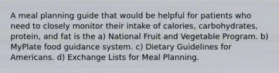 A meal planning guide that would be helpful for patients who need to closely monitor their intake of calories, carbohydrates, protein, and fat is the a) National Fruit and Vegetable Program. b) MyPlate food guidance system. c) Dietary Guidelines for Americans. d) Exchange Lists for Meal Planning.