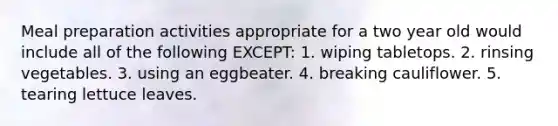 Meal preparation activities appropriate for a two year old would include all of the following EXCEPT: 1. wiping tabletops. 2. rinsing vegetables. 3. using an eggbeater. 4. breaking cauliflower. 5. tearing lettuce leaves.