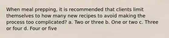 When meal prepping, it is recommended that clients limit themselves to how many new recipes to avoid making the process too complicated? a. Two or three b. One or two c. Three or four d. Four or five