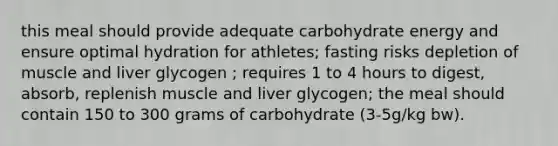 this meal should provide adequate carbohydrate energy and ensure optimal hydration for athletes; fasting risks depletion of muscle and liver glycogen ; requires 1 to 4 hours to digest, absorb, replenish muscle and liver glycogen; the meal should contain 150 to 300 grams of carbohydrate (3-5g/kg bw).