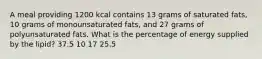 A meal providing 1200 kcal contains 13 grams of saturated fats, 10 grams of monounsaturated fats, and 27 grams of polyunsaturated fats. What is the percentage of energy supplied by the lipid? 37.5 10 17 25.5