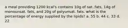 a meal providing 1200 kcal's contains 10g of sat. fats, 14g of monounsat. fats, and 20g of polyunsat. fats. what is the percentage of energy supplied by the lipids? a. 55 b. 44 c. 33 d. 22