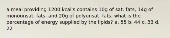 a meal providing 1200 kcal's contains 10g of sat. fats, 14g of monounsat. fats, and 20g of polyunsat. fats. what is the percentage of energy supplied by the lipids? a. 55 b. 44 c. 33 d. 22