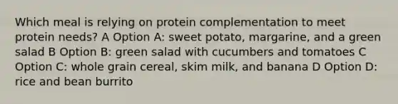 Which meal is relying on protein complementation to meet protein needs? A Option A: sweet potato, margarine, and a green salad B Option B: green salad with cucumbers and tomatoes C Option C: whole grain cereal, skim milk, and banana D Option D: rice and bean burrito