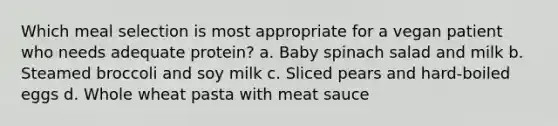 Which meal selection is most appropriate for a vegan patient who needs adequate protein? a. Baby spinach salad and milk b. Steamed broccoli and soy milk c. Sliced pears and hard-boiled eggs d. Whole wheat pasta with meat sauce