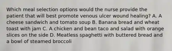 Which meal selection options would the nurse provide the patient that will best promote venous ulcer wound healing? A. A cheese sandwich and tomato soup B. Banana bread and wheat toast with jam C. A chicken and bean taco and salad with orange slices on the side D. Meatless spaghetti with buttered bread and a bowl of steamed broccoli