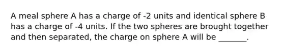 A meal sphere A has a charge of -2 units and identical sphere B has a charge of -4 units. If the two spheres are brought together and then separated, the charge on sphere A will be _______.