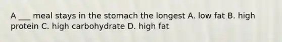 A ___ meal stays in the stomach the longest A. low fat B. high protein C. high carbohydrate D. high fat