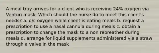 A meal tray arrives for a client who is receiving 24% oxygen via Venturi mask. Which should the nurse do to meet this client's needs? a. d/c oxygen while client is eating meals b. request a prescription to use a nasal cannula during meals c. obtain a prescription to change the mask to a non rebreather during meals d. arrange for liquid supplements administered via a straw through a valve in the mask