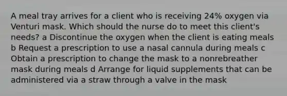 A meal tray arrives for a client who is receiving 24% oxygen via Venturi mask. Which should the nurse do to meet this client's needs? a Discontinue the oxygen when the client is eating meals b Request a prescription to use a nasal cannula during meals c Obtain a prescription to change the mask to a nonrebreather mask during meals d Arrange for liquid supplements that can be administered via a straw through a valve in the mask