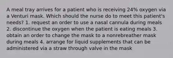 A meal tray arrives for a patient who is receiving 24% oxygen via a Venturi mask. Which should the nurse do to meet this patient's needs? 1. request an order to use a nasal cannula during meals 2. discontinue the oxygen when the patient is eating meals 3. obtain an order to change the mask to a nonrebreather mask during meals 4. arrange for liquid supplements that can be administered via a straw through valve in the mask