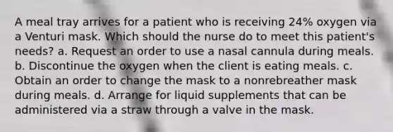 A meal tray arrives for a patient who is receiving 24% oxygen via a Venturi mask. Which should the nurse do to meet this patient's needs? a. Request an order to use a nasal cannula during meals. b. Discontinue the oxygen when the client is eating meals. c. Obtain an order to change the mask to a nonrebreather mask during meals. d. Arrange for liquid supplements that can be administered via a straw through a valve in the mask.