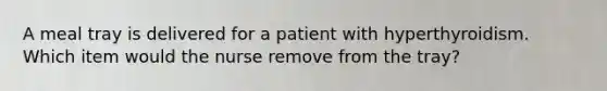 A meal tray is delivered for a patient with hyperthyroidism. Which item would the nurse remove from the tray?