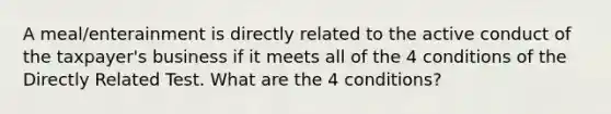 A meal/enterainment is directly related to the active conduct of the taxpayer's business if it meets all of the 4 conditions of the Directly Related Test. What are the 4 conditions?