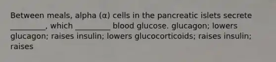 Between meals, alpha (α) cells in the pancreatic islets secrete _________, which _________ blood glucose. glucagon; lowers glucagon; raises insulin; lowers glucocorticoids; raises insulin; raises