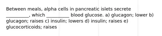 Between meals, alpha cells in pancreatic islets secrete __________, which __________ blood glucose. a) glucagon; lower b) glucagon; raises c) insulin; lowers d) insulin; raises e) glucocorticoids; raises