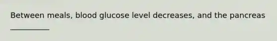 Between meals, blood glucose level decreases, and the pancreas __________