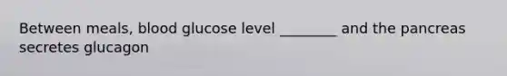 Between meals, blood glucose level ________ and the pancreas secretes glucagon