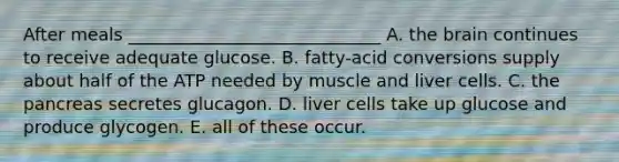 After meals _____________________________ A. the brain continues to receive adequate glucose. B. fatty-acid conversions supply about half of the ATP needed by muscle and liver cells. C. the pancreas secretes glucagon. D. liver cells take up glucose and produce glycogen. E. all of these occur.