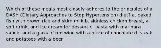 Which of these meals most closely adheres to the principles of a DASH (Dietary Approaches to Stop Hypertension) diet? a. baked fish with brown rice and skim milk b. skinless chicken breast, a soft drink, and ice cream for dessert c. pasta with marinara sauce, and a glass of red wine with a piece of chocolate d. steak and potatoes with a beer