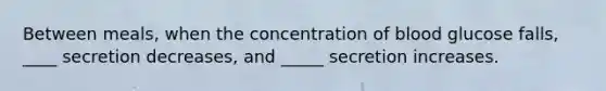 Between meals, when the concentration of blood glucose falls, ____ secretion decreases, and _____ secretion increases.