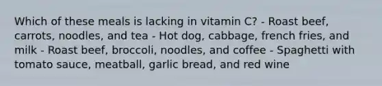 Which of these meals is lacking in vitamin C? - Roast beef, carrots, noodles, and tea - Hot dog, cabbage, french fries, and milk - Roast beef, broccoli, noodles, and coffee - Spaghetti with tomato sauce, meatball, garlic bread, and red wine