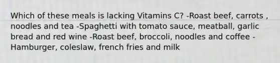 Which of these meals is lacking Vitamins C? -Roast beef, carrots , noodles and tea -Spaghetti with tomato sauce, meatball, garlic bread and red wine -Roast beef, broccoli, noodles and coffee -Hamburger, coleslaw, french fries and milk