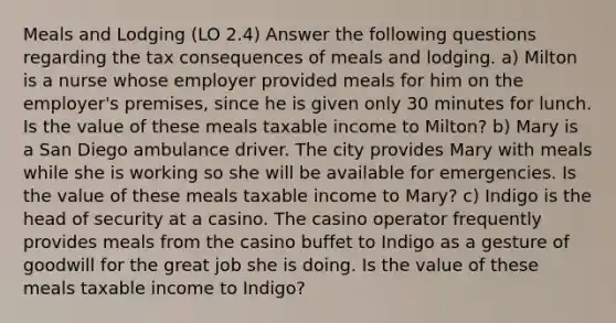 Meals and Lodging (LO 2.4) Answer the following questions regarding the tax consequences of meals and lodging. a) Milton is a nurse whose employer provided meals for him on the employer's premises, since he is given only 30 minutes for lunch. Is the value of these meals taxable income to Milton? b) Mary is a San Diego ambulance driver. The city provides Mary with meals while she is working so she will be available for emergencies. Is the value of these meals taxable income to Mary? c) Indigo is the head of security at a casino. The casino operator frequently provides meals from the casino buffet to Indigo as a gesture of goodwill for the great job she is doing. Is the value of these meals taxable income to Indigo?