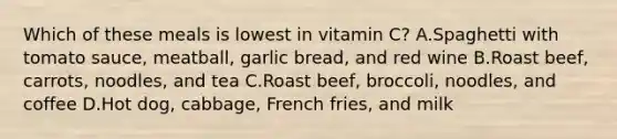 Which of these meals is lowest in vitamin C? A.Spaghetti with tomato sauce, meatball, garlic bread, and red wine B.Roast beef, carrots, noodles, and tea C.Roast beef, broccoli, noodles, and coffee D.Hot dog, cabbage, French fries, and milk