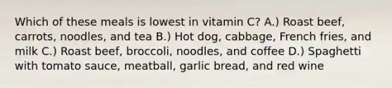 Which of these meals is lowest in vitamin C? A.) Roast beef, carrots, noodles, and tea B.) Hot dog, cabbage, French fries, and milk C.) Roast beef, broccoli, noodles, and coffee D.) Spaghetti with tomato sauce, meatball, garlic bread, and red wine