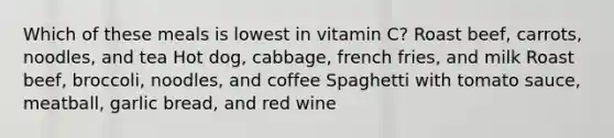 Which of these meals is lowest in vitamin C? Roast beef, carrots, noodles, and tea Hot dog, cabbage, french fries, and milk Roast beef, broccoli, noodles, and coffee Spaghetti with tomato sauce, meatball, garlic bread, and red wine