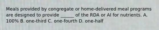 Meals provided by congregate or home-delivered meal programs are designed to provide ______ of the RDA or AI for nutrients. A. 100% B. one-third C. one-fourth D. one-half