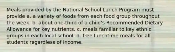 Meals provided by the National School Lunch Program must provide a. a variety of foods from each food group throughout the week. b. about one-third of a child's Recommended Dietary Allowance for key nutrients. c. meals familiar to key ethnic groups in each local school. d. free lunchtime meals for all students regardless of income.