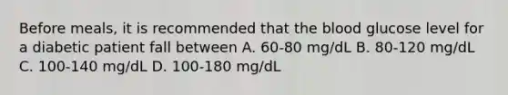 Before meals, it is recommended that the blood glucose level for a diabetic patient fall between A. 60-80 mg/dL B. 80-120 mg/dL C. 100-140 mg/dL D. 100-180 mg/dL