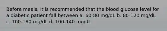 Before meals, it is recommended that the blood glucose level for a diabetic patient fall between a. 60-80 mg/dL b. 80-120 mg/dL c. 100-180 mg/dL d. 100-140 mg/dL