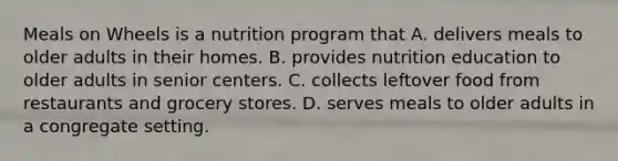 Meals on Wheels is a nutrition program that A. delivers meals to older adults in their homes. B. provides nutrition education to older adults in senior centers. C. collects leftover food from restaurants and grocery stores. D. serves meals to older adults in a congregate setting.