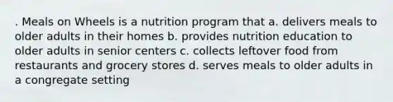 . Meals on Wheels is a nutrition program that a. delivers meals to older adults in their homes b. provides nutrition education to older adults in senior centers c. collects leftover food from restaurants and grocery stores d. serves meals to older adults in a congregate setting