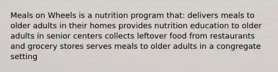 Meals on Wheels is a nutrition program that: delivers meals to older adults in their homes provides nutrition education to older adults in senior centers collects leftover food from restaurants and grocery stores serves meals to older adults in a congregate setting