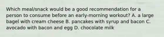 Which meal/snack would be a good recommendation for a person to consume before an early-morning workout? A. a large bagel with cream cheese B. pancakes with syrup and bacon C. avocado with bacon and egg D. chocolate milk