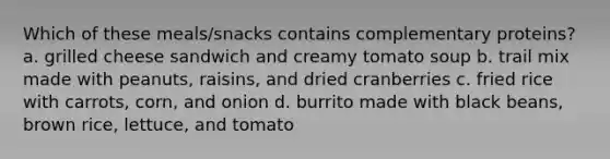 Which of these meals/snacks contains complementary proteins? a. grilled cheese sandwich and creamy tomato soup b. trail mix made with peanuts, raisins, and dried cranberries c. fried rice with carrots, corn, and onion d. burrito made with black beans, brown rice, lettuce, and tomato