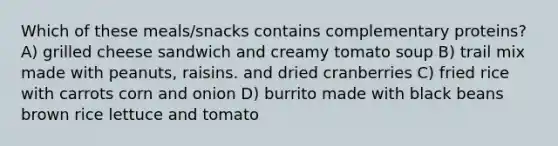 Which of these meals/snacks contains complementary proteins? A) grilled cheese sandwich and creamy tomato soup B) trail mix made with peanuts, raisins. and dried cranberries C) fried rice with carrots corn and onion D) burrito made with black beans brown rice lettuce and tomato