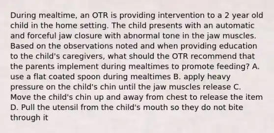 During mealtime, an OTR is providing intervention to a 2 year old child in the home setting. The child presents with an automatic and forceful jaw closure with abnormal tone in the jaw muscles. Based on the observations noted and when providing education to the child's caregivers, what should the OTR recommend that the parents implement during mealtimes to promote feeding? A. use a flat coated spoon during mealtimes B. apply heavy pressure on the child's chin until the jaw muscles release C. Move the child's chin up and away from chest to release the item D. Pull the utensil from the child's mouth so they do not bite through it