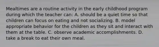 Mealtimes are a routine activity in the early childhood program during which the teacher can: A. should be a quiet time so that children can focus on eating and not socializing. B. model appropriate behavior for the children as they sit and interact with them at the table. C. observe academic accomplishments. D. take a break to eat their own meal.