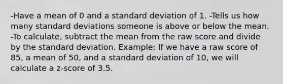 -Have a mean of 0 and a standard deviation of 1. -Tells us how many standard deviations someone is above or below the mean. -To calculate, subtract the mean from the raw score and divide by the standard deviation. Example: If we have a raw score of 85, a mean of 50, and a standard deviation of 10, we will calculate a z-score of 3.5.