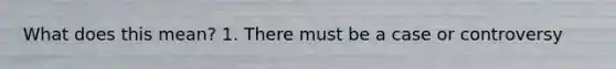 What does this mean? 1. There must be a case or controversy