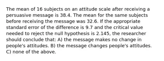 The mean of 16 subjects on an attitude scale after receiving a persuasive message is 38.4. The mean for the same subjects before receiving the message was 32.6. If the appropriate standard error of the difference is 9.7 and the critical value needed to reject the null hypothesis is 2.145, the researcher should conclude that: A) the message makes no change in people's attitudes. B) the message changes people's attitudes. C) none of the above.