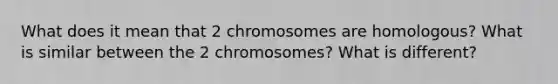 What does it mean that 2 chromosomes are homologous? What is similar between the 2 chromosomes? What is different?